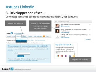 Astuces Linkedin
3- Développer son réseau
Connectez vous avec collègues (existants et anciens), vos pairs, etc.

  Ajouter des relations:           Module « Les connaissez
                                     vous» sur votre page
                                      d’accueil Linkedin




                                                               Importer vos contacts




           Solutions Recrutement
 