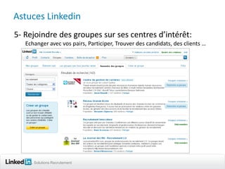 Astuces Linkedin
5- Rejoindre des groupes sur ses centres d’intérêt:
   Echanger avec vos pairs, Participer, Trouver des candidats, des clients …




      Solutions Recrutement
 