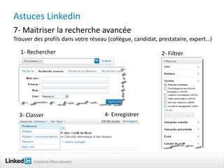 Astuces Linkedin
7- Maitriser la recherche avancée
Trouver des profils dans votre réseau (collègue, candidat, prestataire, expert…)

  1- Rechercher                                            2- Filtrer




  3- Classer                        4- Enregistrer




        Solutions Recrutement
 