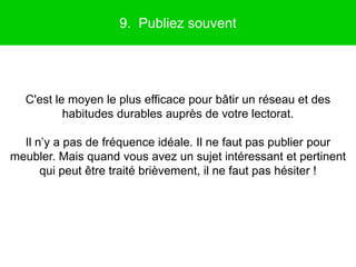9. Publiez souvent




  C'est le moyen le plus efficace pour bâtir un réseau et des
          habitudes durables auprès de votre lectorat.

  Il n’y a pas de fréquence idéale. Il ne faut pas publier pour
meubler. Mais quand vous avez un sujet intéressant et pertinent
      qui peut être traité brièvement, il ne faut pas hésiter !
 