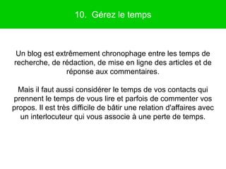 10. Gérez le temps



 Un blog est extrêmement chronophage entre les temps de
recherche, de rédaction, de mise en ligne des articles et de
                réponse aux commentaires.

  Mais il faut aussi considérer le temps de vos contacts qui
prennent le temps de vous lire et parfois de commenter vos
propos. Il est très difficile de bâtir une relation d'affaires avec
  un interlocuteur qui vous associe à une perte de temps.
 