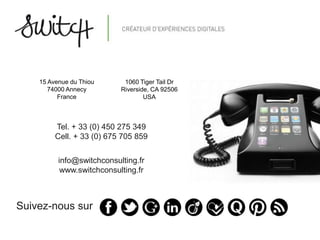 15 Avenue du Thiou      1060 Tiger Tail Dr
       74000 Annecy        Riverside, CA 92506
          France                   USA



         Tel. + 33 (0) 450 275 349
         Cell. + 33 (0) 675 705 859

          info@switchconsulting.fr
           www.switchconsulting.fr



Suivez-nous sur
 