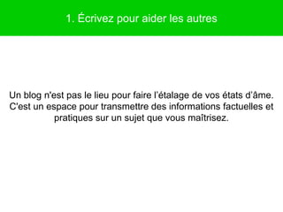 1. Écrivez pour aider les autres




Un blog n'est pas le lieu pour faire l’étalage de vos états d’âme.
C'est un espace pour transmettre des informations factuelles et
           pratiques sur un sujet que vous maîtrisez.
 