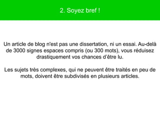2. Soyez bref !




Un article de blog n'est pas une dissertation, ni un essai. Au-delà
 de 3000 signes espaces compris (ou 300 mots), vous réduisez
               drastiquement vos chances d’être lu.

Les sujets très complexes, qui ne peuvent être traités en peu de
      mots, doivent être subdivisés en plusieurs articles.
 