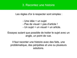 3. Racontez une histoire

       Les règles d'or à respecter sont simples :

             - Une idée = un sujet
             - Pas de visuel = pas d’article !
             - Un sujet + un visuel = un article.

Essayez autant que possible de traiter le sujet avec un
               angle, un point de vue.

   Il faut raconter une histoire avec des faits, une
  problématique, des péripéties et une ou plusieurs
                       solutions.
 