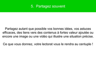 5. Partagez souvent




  Partagez autant que possible vos bonnes idées, vos astuces
efficaces, des liens vers des contenus à fortes valeur ajoutée ou
encore une image ou une vidéo qui illustre une situation précise.

Ce que vous donnez, votre lectorat vous le rendra au centuple !
 