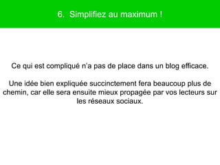 6. Simplifiez au maximum !




  Ce qui est compliqué n’a pas de place dans un blog efficace.

  Une idée bien expliquée succinctement fera beaucoup plus de
chemin, car elle sera ensuite mieux propagée par vos lecteurs sur
                       les réseaux sociaux.
 