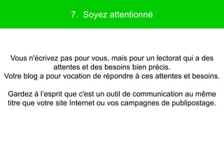 7. Soyez attentionné



 Vous n'écrivez pas pour vous, mais pour un lectorat qui a des
               attentes et des besoins bien précis.
Votre blog a pour vocation de répondre à ces attentes et besoins.

 Gardez à l’esprit que c'est un outil de communication au même
 titre que votre site Internet ou vos campagnes de publipostage.
 
