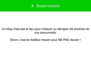 8. Soyez courtois




Un blog n'est pas le lieu pour critiquer ou dénigrer les produits de
                          vos concurrents.

      Sinon, c’est le meilleur moyen pour NE PAS réussir !
 
