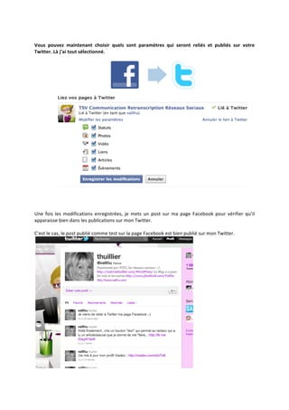  
Vous	
   pouvez	
   maintenant	
   choisir	
   quels	
   sont	
   paramètres	
   qui	
   seront	
   reliés	
   et	
   publiés	
   sur	
   votre	
  
Twitter.	
  Là	
  j’ai	
  tout	
  sélectionné.	
  




                                                                                                                                                                    	
  
Une	
   fois	
   les	
   modifications	
   enregistrées,	
   je	
   mets	
   un	
   post	
   sur	
   ma	
   page	
   Facebook	
   pour	
   vérifier	
   qu’il	
  
apparaisse	
  bien	
  dans	
  les	
  publications	
  sur	
  mon	
  Twitter.	
  
	
  
C’est	
  le	
  cas,	
  le	
  post	
  publié	
  comme	
  test	
  sur	
  la	
  page	
  Facebook	
  est	
  bien	
  publié	
  sur	
  mon	
  Twitter.	
  




                                                                                                                   	
  
 