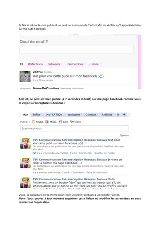  
Je	
  fais	
  le	
  même	
  test	
  en	
  publiant	
  un	
  post	
  sur	
  mon	
  compte	
  Twitter	
  afin	
  de	
  vérifier	
  qu’il	
  apparaisse	
  bien	
  
sur	
  ma	
  page	
  Facebook.	
  
	
  




                                                                                                                                           	
  
	
  
	
  
Test	
  ok,	
  le	
  post	
  est	
  bien	
  publié	
  (à	
  7	
  secondes	
  d’écart)	
  sur	
  ma	
  page	
  Facebook	
  comme	
  vous	
  
le	
  voyez	
  sur	
  la	
  capture	
  ci-­‐dessous	
  :	
  
	
  
	
  




                                                                                                                                                 	
  
	
  
Voilà	
  ,	
  la	
  procédure	
  est	
  la	
  même	
  pour	
  relier	
  un	
  profil	
  Facebook	
  à	
  un	
  compte	
  Twitter.	
  	
  
Note	
  :	
   Vous	
   pouvez	
   à	
   tout	
   moment	
   supprimer	
   cette	
   liaison	
   ou	
   modifier	
   les	
   paramètres	
   en	
   vous	
  
rendant	
  sur	
  l’application.	
  
	
  
 