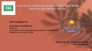 A STUDY ON EMPLOYEE JOB SATISFACTION WITH
SPECIAL REFERENCE TO CSS
Under the guidance of
Dr.BUSHAN.D.SUDHAKAR
Professor
Department of International Business School of Management
Pondicherry University, India
PRESENTED BY : ASWANTH ESWAR S
(Reg.No:21414010)
 