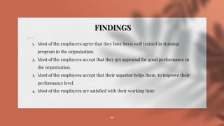 10
FINDINGS
1. Most of the employees agree that they have been well trained in training
program in the organization.
2. Most of the employees accept that they get appraisal for good performance in
the organization.
3. Most of the employees accept that their superior helps them to improve their
performance level.
4. Most of the employees are satisfied with their working time.
 