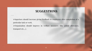 12
SUGGESTIONS
Superiors should increase giving feedback to employees after completion of a
particular task or work.
Organization should improve in welfare measures (like petrol allowance,
transport etc....).
 