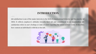 INTRODUCTION
Job satisfaction is one of the major interests to the field of organizational behavior and the practice of
HRM. It reflects employee’s attitudes towards their job and commitment to an organization. Job
satisfaction refers to one’s feelings or state of mind regarding the nature of their work. It describes
how content an individual is with his or her job.
3
 