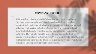 COMPANY PROFILE
⋄ CSS Naval Architecture and Offshore Engineering Consultancy
Services team comprises of experienced and talented pool of
professional engineers with hands on experience in the marine and
offshore engineering industry who can provide economical and
practical solutions to complex marine and offshore engineering
activities. They aim to provide safe, efficient and cost effective
engineering solutions to their clients by working closely with them and
understanding their needs. Their focus is on delivering certainty and
quality of the engineering works undertaken.
5
 