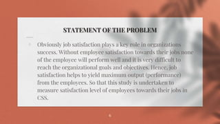 STATEMENT OF THE PROBLEM
⋄ Obviously job satisfaction plays a key role in organizations
success. Without employee satisfaction towards their jobs none
of the employee will perform well and it is very difficult to
reach the organizational goals and objectives. Hence, job
satisfaction helps to yield maximum output (performance)
from the employees. So that this study is undertaken to
measure satisfaction level of employees towards their jobs in
CSS.
6
 