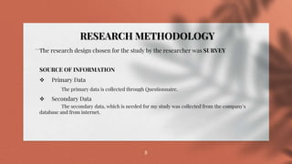 8
The research design chosen for the study by the researcher was SURVEY
SOURCE OF INFORMATION
 Primary Data
The primary data is collected through Questionnaire.
 Secondary Data
The secondary data, which is needed for my study was collected from the company's
database and from internet.
RESEARCH METHODOLOGY
 