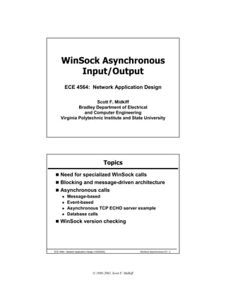 WinSock Asynchronous
          Input/Output
         ECE 4564: Network Application Design

                       Scott F. Midkiff
               Bradley Department of Electrical
                  and Computer Engineering
      Virginia Polytechnic Institute and State University




                                              Topics
 ! Need for specialized WinSock calls
 ! Blocking and message-driven architecture
 ! Asynchronous calls
   " Message-based
   " Event-based
   " Asynchronous TCP ECHO server example
   " Database calls

 ! WinSock version checking




ECE 4564: Network Application Design (10/6/2002)                    WinSock Asynchronous I/O - 2




                                    © 1998-2002, Scott F. Midkiff
 