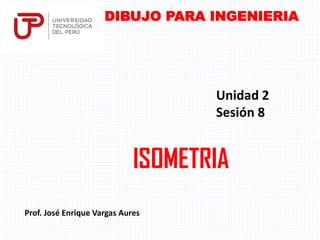 ISOMETRIA
Prof. José Enrique Vargas Aures
DIBUJO PARA INGENIERIA
Unidad 2
Sesión 8
 