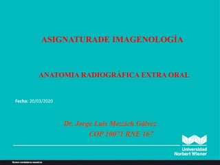 ANATOMIA RADIOGRÁFICA EXTRA ORAL
Dr. Jorge Luis Mezzich Gálvez
COP 10071 RNE 167
ASIGNATURADE IMAGENOLOGÍA
Fecha: 20/03/2020
 