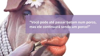 “Você 
pode 
até 
passar 
batom 
num 
porco, 
mas 
ele 
conOnuará 
sendo 
um 
porco!” 
 