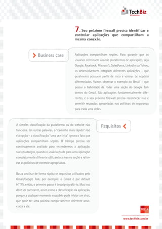 7. Seu próximo firewall precisa identificar e
                                                controlar aplicações que compartilham a
                                                mesma conexão.



                  Business case                 Aplicações compartilham seções. Para garantir que os
                                                usuários continuem usando plataformas de aplicações, seja
                                                Google, Facebook, Microsoft, SalesForce, LinkedIn ou Yahoo,
                                                os desenvolvedores integram diferentes aplicações – que
                                                geralmente possuem perfis de risco e valores de negócio
                                                diferenciados. Vamos observar o exemplo do Gmail – que
                                                possui a habilidade de rodar uma seção do Google Talk
                                                dentro do Gmail. São aplicações fundamentalmente dife-
                                                rentes, e o seu próximo firewall precisa reconhecer isso e
                                                permitir respostas apropriadas nas políticas de segurança
                                                para cada uma delas.



A simples classificação da plataforma ou do website não
                                                                    Requisitos
funciona. Em outras palavras, o “caminho mais rápido” não
é a opção – a classificação “uma vez feita” ignora o fato que
aplicações compartilham seções. O tráfego precisa ser
continuamente avaliado para entendermos a aplicação,
suas mudanças, quando o usuário muda para uma aplicação
completamente diferente utilizando a mesma seção e refor-
çar as políticas de controle apropriadas.


Basta analisar de forma rápida os requisitos utilizados pelo
Gmail/Google Talk, por exemplo: o Gmail é por default
HTTPS, então, o primeiro passo é descriptografá-lo. Mas isso
deve ser constante, assim como a classificação da aplicação,
porque a qualquer momento o usuário pode iniciar um chat,
que pode ter uma política completamente diferente asso-
ciada a ele.
                                                                                                    10/14

                                                                                      www.techbiz.com.br
 