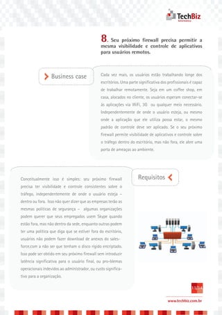 8. Seu próximo firewall precisa permitir a
                                               mesma visibilidade e controle de aplicativos
                                               para usuários remotos.



                                               Cada vez mais, os usuários estão trabalhando longe dos
                  Business case
                                               escritórios. Uma parte significativa dos profissionais é capaz
                                               de trabalhar remotamente. Seja em um coffee shop, em
                                               casa, alocados no cliente, os usuários esperam conectar-se
                                               às aplicações via WiFi, 3G ou qualquer meio necessário.
                                               Independentemente de onde o usuário esteja, ou mesmo
                                               onde a aplicação que ele utiliza possa estar, o mesmo
                                               padrão de controle deve ser aplicado. Se o seu próximo
                                               firewall permite visibilidade de aplicativos e controle sobre
                                               o tráfego dentro do escritório, mas não fora, ele abre uma
                                               porta de ameaças ao ambiente.




Conceitualmente isso é simples: seu próximo firewall                 Requisitos
precisa ter visibilidade e controle consistentes sobre o
tráfego, independentemente de onde o usuário esteja –
dentro ou fora. Isso não quer dizer que as empresas terão as
mesmas políticas de segurança – algumas organizações
podem querer que seus empregados usem Skype quando
estão fora, mas não dentro da sede, enquanto outras podem
ter uma política que diga que se estiver fora do escritório,
usuários não podem fazer download de anexos do sales-
force.com a não ser que tenham o disco rígido encriptado.
Isso pode ser obtido em seu próximo firewall sem introduzir
latência significativa para o usuário final, ou pro-blemas
operacionais indevidos ao administrador, ou custo significa-
tivo para a organização.

                                                                                                      11/14

                                                                                       www.techbiz.com.br
 