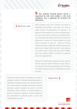 9. Seu próximo firewall precisa tornar a
                                             segurança de rede mais simples, e não mais
                                             complexa, com a aplicação de controles de
                                             aplicativos.

                                             Muitas empresas lutam para incorporar mais fontes de
                 Business case               alimentação, mais políticas e mais regras no já sobrecar-
                                             regado processo de gerenciamento de segurança e de
                                             pessoas. Em outras palavras, se os times não podem geren-
                                             ciar o que eles já possuem, adicionar mais gerência, políti-
                                             cas e informações não ajudarão. Além do mais, quanto mais
                                             distribuída for a política (ex. Firewall baseado em portas,
                                             tráfego autorizado em porta 80,       análise de IPS para
                                             bloqueio de ameaças e aplicações, reforço de segurança em
                                             portões web, filtragem URL), mais difícil é para gerenciar
                                             essa política. Onde os admins irão para permitir WebEx?
                                             Como eles resolvem conflitos de políticas de segurança
                                             sobre tantos equipamentos?


                                             Dado que os firewalls típicos, baseados em portas, possuem
                                             bases de regras que incluem milhares de regras, adiciona-
                                             ndo milhares de assinaturas de aplicações por entre dezenas
                                             de milhares de portas (veja #3) a complexidade aumentará
                                             em muito.



Políticas de firewall precisam ser baseadas em usuários e          Requisitos
aplicações. Análises de conteúdo subsequentes podem ser
realizadas em tráfego permitido, mas o controle fundamen-
tal de acesso precisa ser baseado em elementos relevantes
(aplicações, usuários ou grupos). Isso pode ter um efeito
simplificador efetivo. Políticas de Firewall baseadas em
portas em endereço IP, seguidas de análises subsequentes
para entendimento da aplicação tornam as coisas mais
complicadas do que já são.
                                                                                                  12/14

                                                                                    www.techbiz.com.br
 