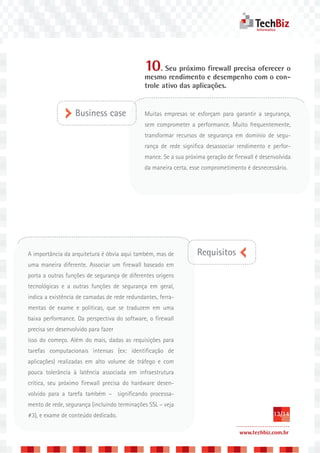 10. Seu próximo firewall precisa oferecer o
                                              mesmo rendimento e desempenho com o con-
                                              trole ativo das aplicações.


                   Business case              Muitas empresas se esforçam para garantir a segurança,
                                              sem comprometer a performance. Muito frequentemente,
                                              transformar recursos de segurança em domínio de segu-
                                              rança de rede significa desassociar rendimento e perfor-
                                              mance. Se a sua próxima geração de firewall é desenvolvida
                                              da maneira certa, esse comprometimento é desnecessário.




A importância da arquitetura é óbvia aqui também, mas de          Requisitos
uma maneira diferente. Associar um firewall baseado em
porta a outras funções de segurança de diferentes origens
tecnológicas e a outras funções de segurança em geral,
indica a existência de camadas de rede redundantes, ferra-
mentas de exame e políticas, que se traduzem em uma
baixa performance. Da perspectiva do software, o firewall
precisa ser desenvolvido para fazer
isso do começo. Além do mais, dadas as requisições para
tarefas computacionais intensas (ex: identificação de
aplicações) realizadas em alto volume de tráfego e com
pouca tolerância à latência associada em infraestrutura
crítica, seu próximo firewall precisa do hardware desen-
volvido para a tarefa também – significando processa-
mento de rede, segurança (incluindo terminações SSL – veja
#3), e exame de conteúdo dedicado.                                                               13/14

                                                                                   www.techbiz.com.br
 