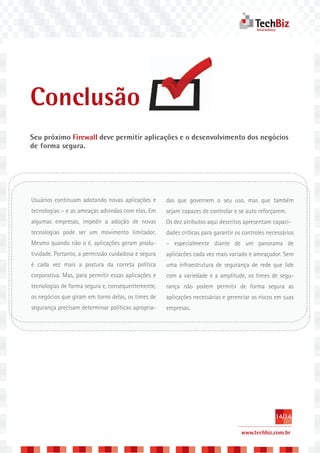 Conclusão
Seu próximo Firewall deve permitir aplicações e o desenvolvimento dos negócios
de forma segura.




Usuários continuam adotando novas aplicações e       das que governem o seu uso, mas que também
tecnologias – e as ameaças advindas com elas. Em     sejam capazes de controlar e se auto reforçarem.
algumas empresas, impedir a adoção de novas          Os dez atributos aqui descritos apresentam capaci-
tecnologias pode ser um movimento limitador.         dades críticas para garantir os controles necessários
Mesmo quando não o é, aplicações geram produ-        – especialmente diante de um panorama de
tividade. Portanto, a permissão cuidadosa e segura   aplicacões cada vez mais variado e ameaçador. Sem
é cada vez mais a postura da correta política        uma infraestrutura de segurança de rede que lide
corporativa. Mas, para permitir essas aplicações e   com a variedade e a amplitude, os times de segu-
tecnologias de forma segura e, consequentemente,     rança não podem permitir de forma segura as
os negócios que giram em torno delas, os times de    aplicações necessárias e gerenciar os riscos em suas
segurança precisam determinar políticas apropria-    empresas.




                                                                                                  14/14

                                                                                    www.techbiz.com.br
 