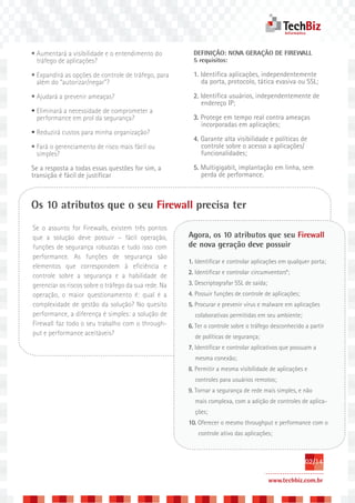 • Aumentará a visibilidade e o entendimento do          DEFINIÇÃO: NOVA GERAÇÃO DE FIREWALL
  tráfego de aplicações?                                5 requisitos:

• Expandirá as opções de controle de tráfego, para      1. Identifica aplicações, independentemente
  além do “autorizar/negar”?                               da porta, protocolo, tática evasiva ou SSL;

• Ajudará a prevenir ameaças?                           2. Identifica usuários, independentemente de
                                                           endereço IP;
• Eliminará a necessidade de comprometer a
  performance em prol da segurança?                     3. Protege em tempo real contra ameaças
                                                           incorporadas em aplicações;
• Reduzirá custos para minha organização?
                                                        4. Garante alta visibilidade e políticas de
• Fará o gerenciamento de risco mais fácil ou              controle sobre o acesso a aplicações/
  simples?                                                 funcionalidades;

Se a resposta a todas essas questões for sim, a         5. Multigigabit, implantação em linha, sem
transição é fácil de justificar                            perda de performance.



Os 10 atributos que o seu Firewall precisa ter
Se o assunto for Firewalls, existem três pontos
que a solução deve possuir – fácil operação,          Agora, os 10 atributos que seu Firewall
funções de segurança robustas e tudo isso com         de nova geração deve possuir
performance. As funções de segurança são
                                                      1. Identificar e controlar aplicações em qualquer porta;
elementos que correspondem à eficiência e
                                                      2. Identificar e controlar circumventors*;
controle sobre a segurança e a habilidade de
gerenciar os riscos sobre o tráfego da sua rede. Na   3. Descriptografar SSL de saída;
operação, o maior questionamento é: qual é a          4. Possuir funções de controle de aplicações;
complexidade de gestão da solução? No quesito         5. Procurar e prevenir vírus e malware em aplicações
performance, a diferença é simples: a solução de        colaborativas permitidas em seu ambiente;
Firewall faz todo o seu trabalho com o through-       6. Ter o controle sobre o tráfego desconhecido a partir
put e performance aceitáveis?                           de políticas de segurança;
                                                      7. Identificar e controlar aplicativos que possuam a
                                                        mesma conexão;
                                                      8. Permitir a mesma visibilidade de aplicações e
                                                        controles para usuários remotos;
                                                      9. Tornar a segurança de rede mais simples, e não
                                                        mais complexa, com a adição de controles de aplica-
                                                        ções;
                                                      10. Oferecer o mesmo throughput e performance com o
                                                          controle ativo das aplicações;



                                                                                                      02/14

                                                                                         www.techbiz.com.br
 