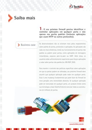 Saiba mais

                   1. O seu próximo firewall precisa identificar e
                   controlar aplicações em qualquer porta e não
                   apenas nas portas padrões (inclusive aplicações
                   que usam HTTP ou outros protocolos).


                   Os desenvolvedores não se orientam mais pelos mapeamentos
   Business case
                   sobre padrão de portas, protocolos e aplicações. As aplicações são
                   cada vez mais dinâmicas, tendo seu funcionamento em portas não
                   padrão ou podem pular portas, como aplicações de mensagens
                   instantâneas, arquivos peer-to-peer ou VOIP. Além disso, os
                   usuários estão suficientemente experientes para forçar aplicações
                   a rodar sobre portas não padrão (ex. MS RDP, SSH).


                   Para manter o controle das políticas específicas sobre aplicações
                   em que as portas podem ser alteradas, seu próximo firewall deve
                   assumir que qualquer aplicação pode rodar em qualquer porta.
                   Essa é uma mudança fundamental que pode fazer do firewall de
                   nova geração uma necessidade absoluta. Se qualquer aplicação
                   pode ser executada em qualquer porta, um produto tendo como
                   sua tecnologia a base Statefull deverá executar todas as assinatu-
                   ras em milhares de portas.




                                                                           03/14

                                                             www.techbiz.com.br
 