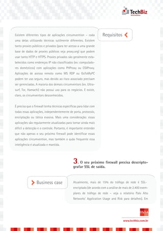 Existem diferentes tipos de aplicações circumvention – cada           Requisitos
uma delas utilizando técnicas sutilmente diferentes. Existem
tanto proxies públicos e privados (para ter acesso a uma grande
base de dados de proxies públicos veja proxy.org) que podem
usar tanto HTTP e HTTPS. Proxies privados são geralmente esta-
belecidos como endereços IP não classificados (ex: computado-
res domésticos) com aplicações como PHProxy ou CGIProxy.
Aplicações de acesso remoto como MS RDP ou GoToMyPC
podem ter uso seguro, mas devido ao risco associado precisam
ser gerenciadas. A maioria dos demais circumventors (ex. Ultra-
surf, Tor, Hamachi) não possui uso para os negócios. E existe,
claro, os circumventors desconhecidos.


É preciso que o firewall tenha técnicas específicas para lidar com
todas essas aplicações, independentemente de porta, protocolo,
encriptação ou tática evasiva. Mais uma consideração: essas
aplicações são regularmente atualizadas para tornar ainda mais
difícil a detecção e o controle. Portanto, é importante entender
que não apenas o seu próximo firewall pode identificar essas
aplicações circumvention, mas também o quão frequente essa
inteligência é atualizada e mantida.




                                                3. O seu próximo firewall precisa descripto-
                                                grafar SSL de saída.



                 Business case                  Atualmente, mais de 15% do tráfego de rede é SSL-
                                                encriptado (de acordo com a análise de mais de 2.400 exem-
                                                plares de tráfego de rede – veja o relatório Palo Alto
                                                Networks’ Application Usage and Risk para detalhes). Em



                                                                                                   05/14

                                                                                      www.techbiz.com.br
 