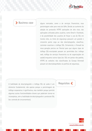 Business case                 alguns mercados, como o de serviços financeiros, essa
                                            porcentagem sobe para mais de 50%. Devido ao aumento da
                                            adoção do protocolo HTTPS aplicações de alto risco, das
                                            aplicações utilizadas pelos usuários, como Gmail e Facebook,
                                            e da possibilidade dos usuários de forçar o uso do SSL em
                                            muitos sites, os times de segurança possuem um grande e
                                            crescente ponto cego ao não descriptografar, classificar,
                                            controlar examinar o tráfego SSL. Certamente, o firewall da
                                            nova geração precisa ser flexível para que alguns tipos de
                                            tráfego SSL-encriptado possam ser permitidos (ex: tráfego
                                            web, tráfego de serviços financeiros ou de organizações de
                                            saúde) enquanto outros tipos (ex: SSL em portas não padrão,
                                            HTTPS de websites não classificados da Europa Oriental)
                                            possam ser descriptografados via política de segurança.




A habilidade de descriptografar o tráfego SSL de saída é um          Requisitos
elemento fundamental, não apenas porque a porcentagem de
tráfego corporativo é significativa, mas também porque permite
algumas outras funcionalidades-chaves que poderiam tornar-se
incompletas, sem a habilidade de descriptografar o protocolo SSL
(ex: controle de circumventors).




                                                                                                  06/14

                                                                                     www.techbiz.com.br
 