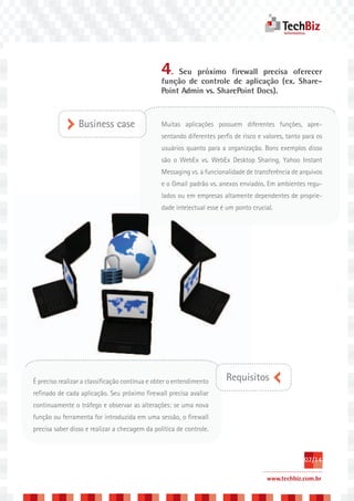 4.   Seu próximo firewall precisa oferecer
                                                função de controle de aplicação (ex. Share-
                                                Point Admin vs. SharePoint Docs).



                 Business case                  Muitas aplicações possuem diferentes funções, apre-
                                                sentando diferentes perfis de risco e valores, tanto para os
                                                usuários quanto para a organização. Bons exemplos disso
                                                são o WebEx vs. WebEx Desktop Sharing, Yahoo Instant
                                                Messaging vs. a funcionalidade de transferência de arquivos
                                                e o Gmail padrão vs. anexos enviados. Em ambientes regu-
                                                                                              proprie
                                                lados ou em empresas altamente dependentes de proprie-
                                                dade intelectual esse é um ponto crucial.




É preciso realizar a classificação contínua e obter o entendimento      Requisitos
refinado de cada aplicação. Seu próximo firewall precisa avaliar
continuamente o tráfego e observar as alterações: se uma nova
função ou ferramenta for introduzida em uma sessão, o firewall
precisa saber disso e realizar a checagem da política de controle.



                                                                                                     07/14

                                                                                       www.techbiz.com.br
 