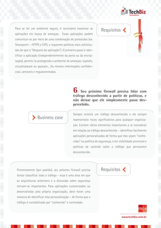Para se ter um ambiente seguro, é necessário examinar as
                                                                      Requisitos
aplicações em busca de ameaças. Essas aplicações podem
comunicar-se por meio de uma combinação de protocolos (ex.
Sharepoint – HTTPS e CIFS, e requerem políticas mais sofistica-
das do que o “bloqueio da aplicação”). O primeiro passo é iden-
tificar a aplicação (independentemente da porta ou da encrip-
tação), permiti-la protegendo o ambiente de ameaças: exploits,
vírus/malware ou spyware... Ou mesmo informações confiden-
ciais, sensíveis e regulamentadas.




                                              6. Seu próximo firewall precisa lidar com
                                              tráfego desconhecido a partir de políticas, e
                                              não deixar que ele simplesmente passe des-
                                              percebido.

                                              Sempre existirá um tráfego desconhecido e ele sempre
                  Business case               representará riscos significativos para qualquer organiza-
                                              ção. Existem vários elementos importantes a se considerar
                                              em relação ao tráfego desconhecido – identificar facilmente
                                              aplicações personalizadas de forma que elas sejam “conhe-
                                              cidas” na política de segurança, e ter visibilidade previsível e
                                              políticas de controle sobre o tráfego que permanece
                                              desconhecido.




 Primeiramente (por padrão), seu próximo firewall precisa             Requisitos
 tentar classificar todo o tráfego - essa é uma área em que
 as arquiteturas anteriores e a discussão sobre segurança
 tornam-se importantes. Para aplicações customizadas ou
 desenvolvidas pela própria organização, deve haver uma
 maneira de identificar esta personalização – de forma que o
 tráfego é contabilizado por “conhecido” e controlado.
                                                                                                      09/14

                                                                                        www.techbiz.com.br
 