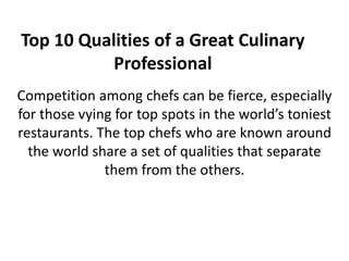 Top 10 Qualities of a Great Culinary
Professional
Competition among chefs can be fierce, especially
for those vying for top spots in the world’s toniest
restaurants. The top chefs who are known around
the world share a set of qualities that separate
them from the others.
 
