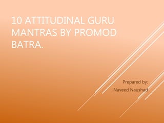 10 ATTITUDINAL GURU
MANTRAS BY PROMOD
BATRA.
Prepared by:
Naveed Naushad
 