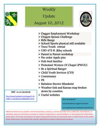 Weekly
                                                 Update
                                      August 10, 2012

                                            Dagger Employment Workshop
                                            Dragon Spouse Challenge
                                            Rifle Range
                                            School/Sports physical still available
                                            Teen/Youth retreat
                                            USD 475 Ft .Riley schools
                                            Parent to Parent workshop
                                            Pre order Apple pies
                                            Feds feed families
                                            Protestant Women Of Chapel (PWOC)
                                            Be a Spiritual Ranger
                                            Child Youth Services (CYS)
                                            Commissary
                                            PX
                                            Battalion throws (blankets)
                                            Weather link and Kansas map broken
       LIKE us on facebook                   down by counties.
http://www.facebook.com/pages/1-ID-
                                            Useful websites
2HBCT-1-63CAB/221149081082?ref=ts                                           Mimi Woodworth

                                                                            Family Readiness Support Assistant

                                                                            1st Combined Arms Battalion 63rd Armor

Reference herein to any specific commercial products, process, or service by trade name, trademark, manufacturer, or
                                                                              1-785-240-4529
otherwise, does not necessarily constitute or imply its endorsement, recommendation, or favoring by the United States
Government. The views and opinions of authors expressed herein do not necessarily state or reflect those of the United
States Government, and shall not be used for advertising or product endorsement purposes.
 