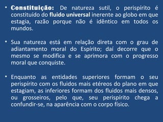 Constituição:  De natureza sutil, o perispírito é constituído do  fluido universal  inerente ao globo em que estagia, razão porque não é idêntico em todos os mundos. Sua natureza está em relação direta com o grau de adiantamento moral do Espírito; daí decorre que o mesmo se modifica e se aprimora com o progresso moral que conquiste. Enquanto as entidades superiores formam o seu perispírito com os fluidos mais etéreos do plano em que estagiam, as inferiores formam dos fluidos mais densos, ou grosseiros, pelo que, seu perispírito chega a confundir-se, na aparência com o corpo físico. 