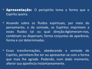Apresentação:   O perispírito toma a forma que o Espírito queira. Atuando sobre os fluidos espirituais, por meio do pensamento, e da vontade, os Espíritos imprimem a esses fluidos tal ou qual direção:Aglomeram-nos, combinam ou dispersam, forma conjuntos de aparência, forma e cor determinadas. Essas transformações, obedecendo a vontade do Espírito, permitem-lhe ter ou apresentar-se com a forma que mais lhe agrade. Podendo, num dado momento, alterar sua aparência instantaneamente. 