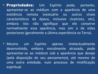 Propriedades:   Um Espírito pode, portanto, apresentar-se ao médium com a aparência de uma existência remota (vestuário ou outros sinais característicos da época, inclusive cicatrizes, etc), embora isto não signifique que ele conserve normalmente essa aparência, mas sim a de vidas posteriores (geralmente a última experiência na Terra). Mesmo um Espírito apenas intelectualmente desenvolvido, embora moralmente atrasado, pode apresentar-se ao médium sob a aparência que deseje (pela disposição do seu pensamento), até mesmo de uma outra entidade, num processo de mistificação espiritual. 