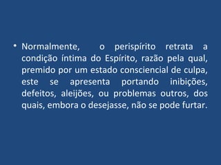 Normalmente,  o perispírito retrata a condição íntima do Espírito, razão pela qual, premido por um estado consciencial de culpa, este se apresenta portando inibições, defeitos, aleijões, ou problemas outros, dos quais, embora o desejasse, não se pode furtar. 