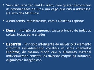 Sem isso seria tão inútil ir além, com querer demonstrar as propriedades da luz a um cego que não a admitisse. (O Livro dos Médiuns) Assim sendo, relembremos, com a Doutrina Espírita: Deus   - Inteligência suprema, causa primeira de todas as coisas. Nosso pai e criador. Espírito   - Princípio inteligente do universo.O elemento espiritual individualizado constitui os seres chamados  Espíritos ; do mesmo modo que o elemento material individualizado constitui os diversos corpos da natureza, orgânicos e inorgânicos. 