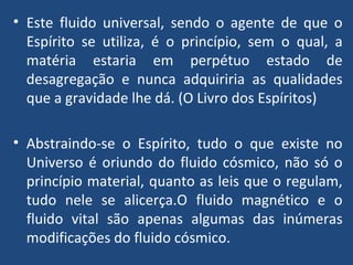Este fluido universal, sendo o agente de que o Espírito se utiliza, é o princípio, sem o qual, a matéria estaria em perpétuo estado de desagregação e nunca adquiriria as qualidades que a gravidade lhe dá. (O Livro dos Espíritos)  Abstraindo-se o Espírito, tudo o que existe no Universo é oriundo do fluido cósmico, não só o princípio material, quanto as leis que o regulam, tudo nele se alicerça.O fluido magnético e o fluido vital são apenas algumas das inúmeras modificações do fluido cósmico. 