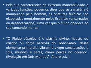 Pela sua característica de extrema maneabilidade e variadas funções, podemos dizer que se a matéria é manipulada pelo homem, as criaturas fluídicas são elaboradas mentalmente pelos Espíritos (encarnados ou desencarnados), uma vez que o fluido obedece ao seu comando mental. “ O Fluido cósmico é o plasma divino, hausto do criador ou força nervosa do Todo-Sábio. Neste elemento primordial vibram e vivem constelações e sóis, mundos e seres, como peixes no oceano”. (Evolução em Dois Mundos”, André Luiz ) 
