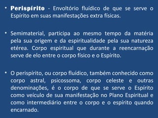 Perispírito   - Envoltório fluídico de que se serve o Espírito em suas manifestações extra físicas. Semimaterial, participa ao mesmo tempo da matéria pela sua origem e da espiritualidade pela sua natureza etérea. Corpo espiritual que durante a reencarnação serve de elo entre o corpo físico e o Espírito. O perispírito, ou corpo fluídico, também conhecido como corpo astral, psicossoma, corpo celeste e outras denominações, é o corpo de que se serve o Espírito como veículo de sua manifestação no Plano Espiritual e como intermediário entre o corpo e o espírito quando encarnado. 