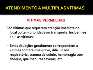 São vítimas que requerem atenção imediata no
local ou tem prioridade no transporte. Incluem-se
aqui as vítimas:
 Estas situações geralmente correspondem a
vítimas com trauma grave, dificuldade
respiratória, trauma de crânio, hemorragia com
choque, queimaduras severas, etc.
VÍTIMAS VERMELHAS
 