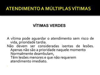 A vítima pode aguardar o atendimento sem risco de
vida, prioridade tardia.
Não devem ser consideradas isentas de lesões.
Apenas não são a prioridade naquele momento
Normalmente deambulam,
Têm lesões menores e que não requerem
atendimento imediato.
.
VÍTIMAS VERDES
 